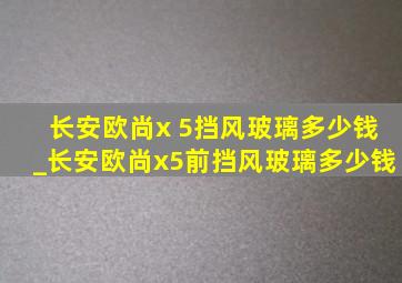 长安欧尚x 5挡风玻璃多少钱_长安欧尚x5前挡风玻璃多少钱